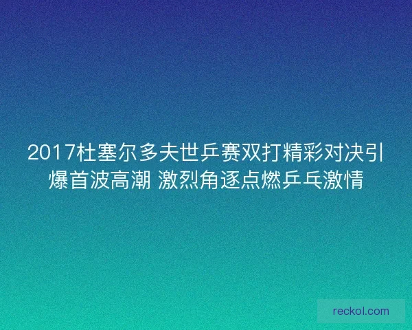2017杜塞尔多夫世乒赛双打精彩对决引爆首波高潮 激烈角逐点燃乒乓激情