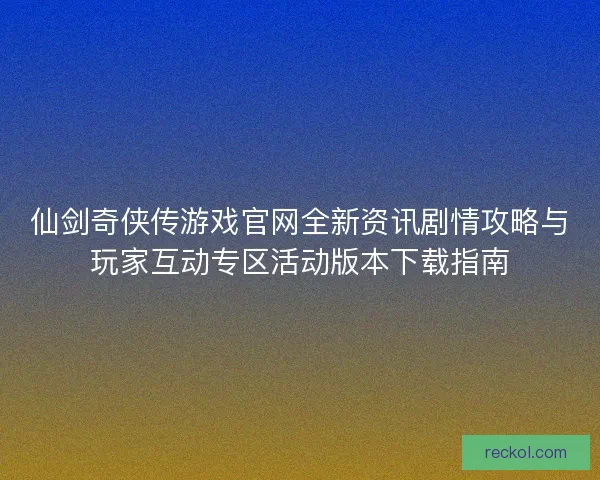 仙剑奇侠传游戏官网全新资讯剧情攻略与玩家互动专区活动版本下载指南