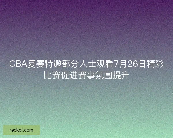CBA复赛特邀部分人士观看7月26日精彩比赛促进赛事氛围提升