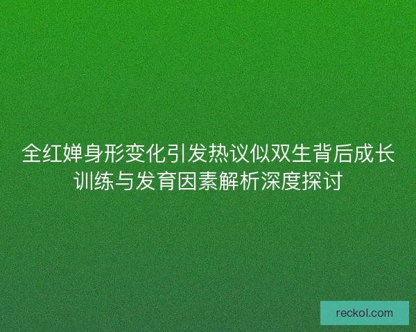 全红婵身形变化引发热议似双生背后成长训练与发育因素解析深度探讨