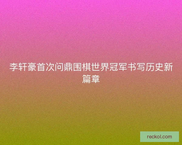 李轩豪首次问鼎围棋世界冠军书写历史新篇章