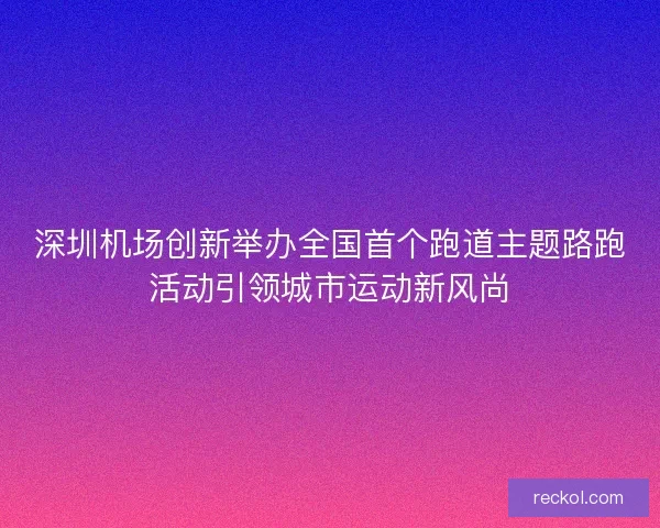 深圳机场创新举办全国首个跑道主题路跑活动引领城市运动新风尚