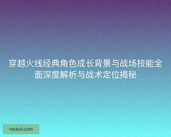 穿越火线经典角色成长背景与战场技能全面深度解析与战术定位揭秘