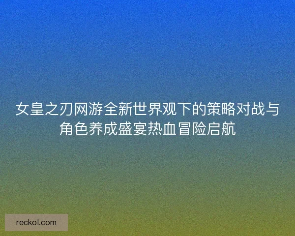 女皇之刃网游全新世界观下的策略对战与角色养成盛宴热血冒险启航